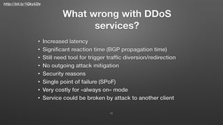 http://bit.ly/1QkyU2e
What wrong with DDoS
services?
• Increased latency
• Signiﬁcant reaction time (BGP propagation time)
• Still need tool for trigger trafﬁc diversion/redirection
• No outgoing attack mitigation
• Security reasons
• Single point of failure (SPoF)
• Very costly for «always on» mode
• Service could be broken by attack to another client
11
 