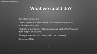 http://bit.ly/1QkyU2e
What we could do?
• Save NOC’s sleep :)
• Detect any DoS/DDoS attack for channel overﬂow or
equipment overload
• Partially or completely block malicious trafﬁc from/to own
host (target of attack)
• Save your network (routers, switches, servers)
• Save your SLA
13
 