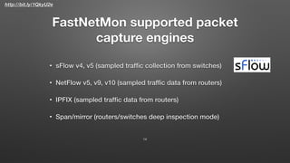 http://bit.ly/1QkyU2e
FastNetMon supported packet
capture engines
• sFlow v4, v5 (sampled trafﬁc collection from switches)
• NetFlow v5, v9, v10 (sampled trafﬁc data from routers)
• IPFIX (sampled trafﬁc data from routers)
• Span/mirror (routers/switches deep inspection mode)
14
 