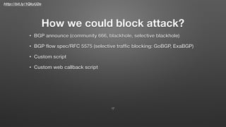 http://bit.ly/1QkyU2e
How we could block attack?
• BGP announce (community 666, blackhole, selective blackhole)
• BGP ﬂow spec/RFC 5575 (selective trafﬁc blocking: GoBGP, ExaBGP)
• Custom script
• Custom web callback script
17
 