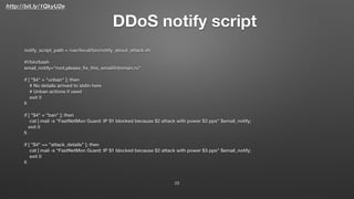 http://bit.ly/1QkyU2e
DDoS notify script
23
notify_script_path = /usr/local/bin/notify_about_attack.sh
#!/bin/bash
email_notify="root,please_ﬁx_this_email@domain.ru"
if [ "$4" = "unban" ]; then
# No details arrived to stdin here
# Unban actions if used
exit 0
ﬁ
if [ "$4" = "ban" ]; then
cat | mail -s "FastNetMon Guard: IP $1 blocked because $2 attack with power $3 pps" $email_notify;
exit 0
ﬁ
if [ "$4" == "attack_details" ]; then
cat | mail -s "FastNetMon Guard: IP $1 blocked because $2 attack with power $3 pps" $email_notify;
exit 0
ﬁ
 