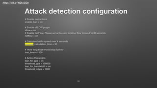 http://bit.ly/1QkyU2e
Attack detection conﬁguration
# Enable ban actions
enable_ban = on
# Enable sFLOW plugin
sﬂow = on
# Enable NetFlow. Please set active and incative ﬂow timeout to 30 seconds
netﬂow = on
# Calculate trafﬁc speed over X seconds
average_calculation_time = 30
# How long host should stay locked
ban_time = 1800
# Action thresholds
ban_for_pps = on
threshold_pps = 100000
ban_for_bandwidth = on
threshold_mbps = 1000
24
 