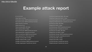 http://bit.ly/1QkyU2e
Example attack report
IP: 10.10.10.221
Attack type: syn_ﬂood
Initial attack power: 546475 packets per second
Peak attack power: 546475 packets per second
Attack direction: incoming
Attack protocol: tcp
Total incoming trafﬁc: 245 mbps
Total outgoing trafﬁc: 0 mbps
Total incoming pps: 99059 packets per second
Total outgoing pps: 0 packets per second
Total incoming ﬂows: 98926 ﬂows per second
Total outgoing ﬂows: 0 ﬂows per second
Average incoming trafﬁc: 45 mbps
Average outgoing trafﬁc: 0 mbps
Average incoming pps: 99059 packets per second
Average outgoing pps: 0 packets per second
Incoming ip fragmented trafﬁc: 250 mbps
Outgoing ip fragmented trafﬁc: 0 mbps
Incoming ip fragmented pps: 546475 packets per second
Outgoing ip fragmented pps: 0 packets per second
Incoming tcp trafﬁc: 250 mbps
Outgoing tcp trafﬁc: 0 mbps
Incoming tcp pps: 546475 packets per second
Outgoing tcp pps: 0 packets per second
Incoming syn tcp trafﬁc: 250 mbps
Outgoing syn tcp trafﬁc: 0 mbps
Incoming syn tcp pps: 546475 packets per second
Outgoing syn tcp pps: 0 packets per second
Incoming udp trafﬁc: 0 mbps
Outgoing udp trafﬁc: 0 mbps
Incoming udp pps: 0 packets per second
Outgoing udp pps: 0 packets per second
26
 
