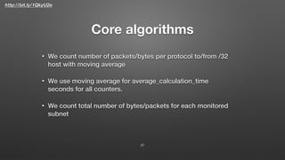 http://bit.ly/1QkyU2e
Core algorithms
• We count number of packets/bytes per protocol to/from /32
host with moving average
• We use moving average for average_calculation_time
seconds for all counters.
• We count total number of bytes/packets for each monitored
subnet
27
 