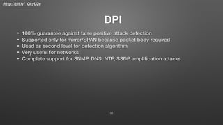 http://bit.ly/1QkyU2e
DPI
• 100% guarantee against false positive attack detection
• Supported only for mirror/SPAN because packet body required
• Used as second level for detection algorithm
• Very useful for networks
• Complete support for SNMP, DNS, NTP, SSDP ampliﬁcation attacks
28
 