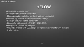 http://bit.ly/1QkyU2e
sFLOW
34
• FastNetMon: sﬂow = on
• Supported by almost any switch
• No aggregation (detailed per host and per port data)
• No ﬂow lag (fast attack detection without lag)
• Enough accurate trafﬁc bandwidth
• Be careful with sampling! 10GE - 1024-2048.
• Has packet header for analytics
• Could be ﬁltered with LUA script (complex deployments with multiple
trafﬁc paths)
 