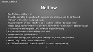 http://bit.ly/1QkyU2e
Netﬂow
35
• FastNetMon: netﬂow = on
• Could be sampled (be careful with sampling rate or do not use it), conﬁgured
manually with netﬂow_sampling_ratio.
• Has signiﬁcant (~30 seconds) ﬂow lag (+lag time to attack detection time)
• Please setup ﬂow active timeout and ﬂow inactive timeout to smallest possible value!
• Could kill your control plane CPU (software implementation)
• Could overload service link for NetFlow data
• Not so accurate bandwidth data
• Please set average_calculation_time to max(ﬂow_active, ﬂow_inactive)
• Haven’t any packet header information
• Could be ﬁltered with LUA script (MPLS, complex deployments)
 