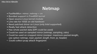 http://bit.ly/1QkyU2e
Netmap
38
• FastNetMon: mirror_netmap = on
• Bundled support in FreeBSD kernel
• Open source Linux kernel module
• Line rate for 10GE on old hardware
• Need patched driver on Linux (only Intel supported)
• Really fast attack detection
• Has whole packet data (DPI could be used)
• Could be used on sampled mirror (netmap_sampling_ratio)
• Could be used on cropped mirror (Juniper: maximum-packet-length,
use option netmap_read_packet_length_from_ip_header)
• Could collect pcap attack ﬁngerprint
 