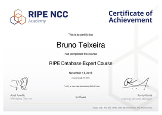This is to certify that
Bruno Teixeira
has completed the course
RIPE Database Expert Course
November 14, 2016
Course Grade: 93.10 %
NvCJTquJeR
Verify at www.ripe.net/academy/hall-of-fame
Powered by TCPDF (www.tcpdf.org)
 