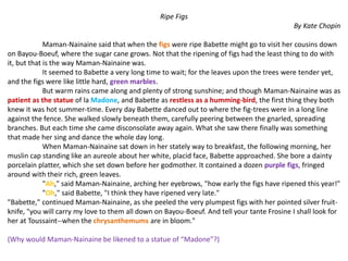 Ripe Figs
By Kate Chopin
Maman-Nainaine said that when the figs were ripe Babette might go to visit her cousins down
on Bayou-Boeuf, where the sugar cane grows. Not that the ripening of figs had the least thing to do with
it, but that is the way Maman-Nainaine was.
It seemed to Babette a very long time to wait; for the leaves upon the trees were tender yet,
and the figs were like little hard, green marbles.
But warm rains came along and plenty of strong sunshine; and though Maman-Nainaine was as
patient as the statue of la Madone, and Babette as restless as a humming-bird, the first thing they both
knew it was hot summer-time. Every day Babette danced out to where the fig-trees were in a long line
against the fence. She walked slowly beneath them, carefully peering between the gnarled, spreading
branches. But each time she came disconsolate away again. What she saw there finally was something
that made her sing and dance the whole day long.
When Maman-Nainaine sat down in her stately way to breakfast, the following morning, her
muslin cap standing like an aureole about her white, placid face, Babette approached. She bore a dainty
porcelain platter, which she set down before her godmother. It contained a dozen purple figs, fringed
around with their rich, green leaves.
"Ah," said Maman-Nainaine, arching her eyebrows, "how early the figs have ripened this year!"
"Oh," said Babette, "I think they have ripened very late."
"Babette," continued Maman-Nainaine, as she peeled the very plumpest figs with her pointed silver fruit-
knife, "you will carry my love to them all down on Bayou-Boeuf. And tell your tante Frosine I shall look for
her at Toussaint--when the chrysanthemums are in bloom."
(Why would Maman-Nainaine be likened to a statue of “Madone”?)
 