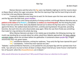 Ripe Figs
By Kate Chopin
Maman-Nainaine said that when the figs were ripe Babette might go to visit her cousins down
on Bayou-Boeuf, where the sugar cane grows. Not that the ripening of figs had the least thing to do with
it, but that is the way Maman-Nainaine was.
It seemed to Babette a very long time to wait; for the leaves upon the trees were tender yet,
and the figs were like little hard, green marbles.
But warm rains came along and plenty of strong sunshine; and though Maman-Nainaine was as
patient as the statue of la Madone, and Babette as restless as a humming-bird, the first thing they both
knew it was hot summer-time. Every day Babette danced out to where the fig-trees were in a long line
against the fence. She walked slowly beneath them, carefully peering between the gnarled, spreading
branches. But each time she came disconsolate away again. What she saw there finally was something
that made her sing and dance the whole day long.
When Maman-Nainaine sat down in her stately way to breakfast, the following morning, her
muslin cap standing like an aureole about her white, placid face, Babette approached. She bore a dainty
porcelain platter, which she set down before her godmother. It contained a dozen purple figs, fringed
around with their rich, green leaves.
"Ah," said Maman-Nainaine, arching her eyebrows, "how early the figs have ripened this year!"
"Oh," said Babette, "I think they have ripened very late."
"Babette," continued Maman-Nainaine, as she peeled the very plumpest figs with her pointed silver fruit-
knife, "you will carry my love to them all down on Bayou-Boeuf. And tell your tante Frosine I shall look for
her at Toussaint--when the chrysanthemums are in bloom."
(Why would alliteration be placed here? Why would Chopin draw our attention to this spot?)
 