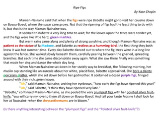 Ripe Figs
By Kate Chopin
Maman-Nainaine said that when the figs were ripe Babette might go to visit her cousins down
on Bayou-Boeuf, where the sugar cane grows. Not that the ripening of figs had the least thing to do with
it, but that is the way Maman-Nainaine was.
It seemed to Babette a very long time to wait; for the leaves upon the trees were tender yet,
and the figs were like little hard, green marbles.
But warm rains came along and plenty of strong sunshine; and though Maman-Nainaine was as
patient as the statue of la Madone, and Babette as restless as a humming-bird, the first thing they both
knew it was hot summer-time. Every day Babette danced out to where the fig-trees were in a long line
against the fence. She walked slowly beneath them, carefully peering between the gnarled, spreading
branches. But each time she came disconsolate away again. What she saw there finally was something
that made her sing and dance the whole day long.
When Maman-Nainaine sat down in her stately way to breakfast, the following morning, her
muslin cap standing like an aureole about her white, placid face, Babette approached. She bore a dainty
porcelain platter, which she set down before her godmother. It contained a dozen purple figs, fringed
around with their rich, green leaves.
"Ah," said Maman-Nainaine, arching her eyebrows, "how early the figs have ripened this year!"
"Oh," said Babette, "I think they have ripened very late."
"Babette," continued Maman-Nainaine, as she peeled the very plumpest figs with her pointed silver fruit-
knife, "you will carry my love to them all down on Bayou-Boeuf. And tell your tante Frosine I shall look for
her at Toussaint--when the chrysanthemums are in bloom."
(Is there anything interesting between the “plumpest figs” and the “Pointed silver fruit-knife”?)
 