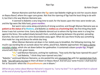 Ripe Figs
By Kate Chopin
Maman-Nainaine said that when the figs were ripe Babette might go to visit her cousins down
on Bayou-Boeuf, where the sugar cane grows. Not that the ripening of figs had the least thing to do with
it, but that is the way Maman-Nainaine was.
It seemed to Babette a very long time to wait; for the leaves upon the trees were tender yet,
and the figs were like little hard, green marbles.
But warm rains came along and plenty of strong sunshine; and though Maman-Nainaine was as
patient as the statue of la Madone, and Babette as restless as a humming-bird, the first thing they both
knew it was hot summer-time. Every day Babette danced out to where the fig-trees were in a long line
against the fence. She walked slowly beneath them, carefully peering between the gnarled, spreading
branches. But each time she came disconsolate away again. What she saw there finally was something
that made her sing and dance the whole day long.
When Maman-Nainaine sat down in her stately way to breakfast, the following morning, her
muslin cap standing like an aureole about her white, placid face, Babette approached. She bore a dainty
porcelain platter, which she set down before her godmother. It contained a dozen purple figs, fringed
around with their rich, green leaves.
"Ah," said Maman-Nainaine, arching her eyebrows, "how early the figs have ripened this year!"
"Oh," said Babette, "I think they have ripened very late."
"Babette," continued Maman-Nainaine, as she peeled the very plumpest figs with her pointed silver fruit-
knife, "you will carry my love to them all down on Bayou-Boeuf. And tell your tante Frosine I shall look for
her at Toussaint--when the chrysanthemums are in bloom."
(What do you notice about Maman-Nainaine’s request to, “carry my love”? Is it significant that it is placed
at the end of plump fig and after the silver knife?)
 