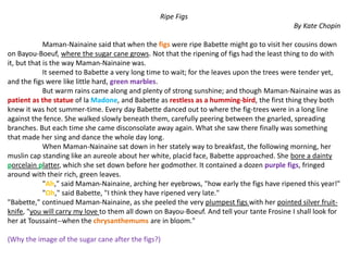 Ripe Figs
By Kate Chopin
Maman-Nainaine said that when the figs were ripe Babette might go to visit her cousins down
on Bayou-Boeuf, where the sugar cane grows. Not that the ripening of figs had the least thing to do with
it, but that is the way Maman-Nainaine was.
It seemed to Babette a very long time to wait; for the leaves upon the trees were tender yet,
and the figs were like little hard, green marbles.
But warm rains came along and plenty of strong sunshine; and though Maman-Nainaine was as
patient as the statue of la Madone, and Babette as restless as a humming-bird, the first thing they both
knew it was hot summer-time. Every day Babette danced out to where the fig-trees were in a long line
against the fence. She walked slowly beneath them, carefully peering between the gnarled, spreading
branches. But each time she came disconsolate away again. What she saw there finally was something
that made her sing and dance the whole day long.
When Maman-Nainaine sat down in her stately way to breakfast, the following morning, her
muslin cap standing like an aureole about her white, placid face, Babette approached. She bore a dainty
porcelain platter, which she set down before her godmother. It contained a dozen purple figs, fringed
around with their rich, green leaves.
"Ah," said Maman-Nainaine, arching her eyebrows, "how early the figs have ripened this year!"
"Oh," said Babette, "I think they have ripened very late."
"Babette," continued Maman-Nainaine, as she peeled the very plumpest figs with her pointed silver fruit-
knife, "you will carry my love to them all down on Bayou-Boeuf. And tell your tante Frosine I shall look for
her at Toussaint--when the chrysanthemums are in bloom."
(Why the image of the sugar cane after the figs?)
 