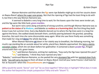 Ripe Figs
By Kate Chopin
Maman-Nainaine said that when the figs were ripe Babette might go to visit her cousins down
on Bayou-Boeuf, where the sugar cane grows. Not that the ripening of figs had the least thing to do with
it, but that is the way Maman-Nainaine was.
It seemed to Babette a very long time to wait; for the leaves upon the trees were tender yet,
and the figs were like little hard, green marbles.
But warm rains came along and plenty of strong sunshine; and though Maman-Nainaine was as
patient as the statue of la Madone, and Babette as restless as a humming-bird, the first thing they both
knew it was hot summer-time. Every day Babette danced out to where the fig-trees were in a long line
against the fence. She walked slowly beneath them, carefully peering between the gnarled, spreading
branches. But each time she came disconsolate away again. What she saw there finally was something
that made her sing and dance the whole day long.
When Maman-Nainaine sat down in her stately way to breakfast, the following morning, her
muslin cap standing like an aureole about her white, placid face, Babette approached. She bore a dainty
porcelain platter, which she set down before her godmother. It contained a dozen purple figs, fringed
around with their rich, green leaves.
"Ah," said Maman-Nainaine, arching her eyebrows, "how early the figs have ripened this year!"
"Oh," said Babette, "I think they have ripened very late."
"Babette," continued Maman-Nainaine, as she peeled the very plumpest figs with her pointed silver fruit-
knife, "you will carry my love to them all down on Bayou-Boeuf. And tell your tante Frosine I shall look for
her at Toussaint--when the chrysanthemums are in bloom."
(Why would the words “dance” and “sat” be so close together? What does it highlight? What does it make
the author feel beyond the simple juxtaposition? Why end with “bloom”?)
 
