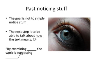 Past noticing stuff
• The goal is not to simply
notice stuff.
• The next step it to be
able to talk about how
the text means. 
“By examining _____ the
work is suggesting
_______.”
 
