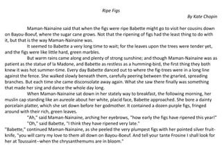 Ripe Figs
By Kate Chopin
Maman-Nainaine said that when the figs were ripe Babette might go to visit her cousins down
on Bayou-Boeuf, where the sugar cane grows. Not that the ripening of figs had the least thing to do with
it, but that is the way Maman-Nainaine was.
It seemed to Babette a very long time to wait; for the leaves upon the trees were tender yet,
and the figs were like little hard, green marbles.
But warm rains came along and plenty of strong sunshine; and though Maman-Nainaine was as
patient as the statue of la Madone, and Babette as restless as a humming-bird, the first thing they both
knew it was hot summer-time. Every day Babette danced out to where the fig-trees were in a long line
against the fence. She walked slowly beneath them, carefully peering between the gnarled, spreading
branches. But each time she came disconsolate away again. What she saw there finally was something
that made her sing and dance the whole day long.
When Maman-Nainaine sat down in her stately way to breakfast, the following morning, her
muslin cap standing like an aureole about her white, placid face, Babette approached. She bore a dainty
porcelain platter, which she set down before her godmother. It contained a dozen purple figs, fringed
around with their rich, green leaves.
"Ah," said Maman-Nainaine, arching her eyebrows, "how early the figs have ripened this year!"
"Oh," said Babette, "I think they have ripened very late."
"Babette," continued Maman-Nainaine, as she peeled the very plumpest figs with her pointed silver fruit-
knife, "you will carry my love to them all down on Bayou-Boeuf. And tell your tante Frosine I shall look for
her at Toussaint--when the chrysanthemums are in bloom."
 