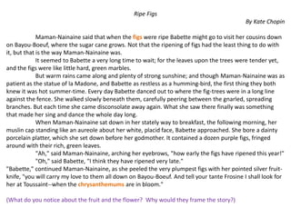 Ripe Figs
By Kate Chopin
Maman-Nainaine said that when the figs were ripe Babette might go to visit her cousins down
on Bayou-Boeuf, where the sugar cane grows. Not that the ripening of figs had the least thing to do with
it, but that is the way Maman-Nainaine was.
It seemed to Babette a very long time to wait; for the leaves upon the trees were tender yet,
and the figs were like little hard, green marbles.
But warm rains came along and plenty of strong sunshine; and though Maman-Nainaine was as
patient as the statue of la Madone, and Babette as restless as a humming-bird, the first thing they both
knew it was hot summer-time. Every day Babette danced out to where the fig-trees were in a long line
against the fence. She walked slowly beneath them, carefully peering between the gnarled, spreading
branches. But each time she came disconsolate away again. What she saw there finally was something
that made her sing and dance the whole day long.
When Maman-Nainaine sat down in her stately way to breakfast, the following morning, her
muslin cap standing like an aureole about her white, placid face, Babette approached. She bore a dainty
porcelain platter, which she set down before her godmother. It contained a dozen purple figs, fringed
around with their rich, green leaves.
"Ah," said Maman-Nainaine, arching her eyebrows, "how early the figs have ripened this year!"
"Oh," said Babette, "I think they have ripened very late."
"Babette," continued Maman-Nainaine, as she peeled the very plumpest figs with her pointed silver fruit-
knife, "you will carry my love to them all down on Bayou-Boeuf. And tell your tante Frosine I shall look for
her at Toussaint--when the chrysanthemums are in bloom."
(What do you notice about the fruit and the flower? Why would they frame the story?)
 