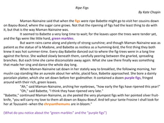 Ripe Figs
By Kate Chopin
Maman-Nainaine said that when the figs were ripe Babette might go to visit her cousins down
on Bayou-Boeuf, where the sugar cane grows. Not that the ripening of figs had the least thing to do with
it, but that is the way Maman-Nainaine was.
It seemed to Babette a very long time to wait; for the leaves upon the trees were tender yet,
and the figs were like little hard, green marbles.
But warm rains came along and plenty of strong sunshine; and though Maman-Nainaine was as
patient as the statue of la Madone, and Babette as restless as a humming-bird, the first thing they both
knew it was hot summer-time. Every day Babette danced out to where the fig-trees were in a long line
against the fence. She walked slowly beneath them, carefully peering between the gnarled, spreading
branches. But each time she came disconsolate away again. What she saw there finally was something
that made her sing and dance the whole day long.
When Maman-Nainaine sat down in her stately way to breakfast, the following morning, her
muslin cap standing like an aureole about her white, placid face, Babette approached. She bore a dainty
porcelain platter, which she set down before her godmother. It contained a dozen purple figs, fringed
around with their rich, green leaves.
"Ah," said Maman-Nainaine, arching her eyebrows, "how early the figs have ripened this year!"
"Oh," said Babette, "I think they have ripened very late."
"Babette," continued Maman-Nainaine, as she peeled the very plumpest figs with her pointed silver fruit-
knife, "you will carry my love to them all down on Bayou-Boeuf. And tell your tante Frosine I shall look for
her at Toussaint--when the chrysanthemums are in bloom."
(What do you notice about the “green marbles” and the “purple figs”)
 