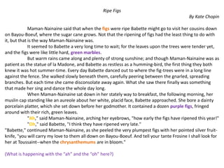 Ripe Figs
By Kate Chopin
Maman-Nainaine said that when the figs were ripe Babette might go to visit her cousins down
on Bayou-Boeuf, where the sugar cane grows. Not that the ripening of figs had the least thing to do with
it, but that is the way Maman-Nainaine was.
It seemed to Babette a very long time to wait; for the leaves upon the trees were tender yet,
and the figs were like little hard, green marbles.
But warm rains came along and plenty of strong sunshine; and though Maman-Nainaine was as
patient as the statue of la Madone, and Babette as restless as a humming-bird, the first thing they both
knew it was hot summer-time. Every day Babette danced out to where the fig-trees were in a long line
against the fence. She walked slowly beneath them, carefully peering between the gnarled, spreading
branches. But each time she came disconsolate away again. What she saw there finally was something
that made her sing and dance the whole day long.
When Maman-Nainaine sat down in her stately way to breakfast, the following morning, her
muslin cap standing like an aureole about her white, placid face, Babette approached. She bore a dainty
porcelain platter, which she set down before her godmother. It contained a dozen purple figs, fringed
around with their rich, green leaves.
"Ah," said Maman-Nainaine, arching her eyebrows, "how early the figs have ripened this year!"
"Oh," said Babette, "I think they have ripened very late."
"Babette," continued Maman-Nainaine, as she peeled the very plumpest figs with her pointed silver fruit-
knife, "you will carry my love to them all down on Bayou-Boeuf. And tell your tante Frosine I shall look for
her at Toussaint--when the chrysanthemums are in bloom."
(What is happening with the “ah” and the “oh” here?)
 