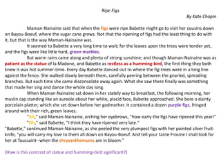 Ripe Figs
By Kate Chopin
Maman-Nainaine said that when the figs were ripe Babette might go to visit her cousins down
on Bayou-Boeuf, where the sugar cane grows. Not that the ripening of figs had the least thing to do with
it, but that is the way Maman-Nainaine was.
It seemed to Babette a very long time to wait; for the leaves upon the trees were tender yet,
and the figs were like little hard, green marbles.
But warm rains came along and plenty of strong sunshine; and though Maman-Nainaine was as
patient as the statue of la Madone, and Babette as restless as a humming-bird, the first thing they both
knew it was hot summer-time. Every day Babette danced out to where the fig-trees were in a long line
against the fence. She walked slowly beneath them, carefully peering between the gnarled, spreading
branches. But each time she came disconsolate away again. What she saw there finally was something
that made her sing and dance the whole day long.
When Maman-Nainaine sat down in her stately way to breakfast, the following morning, her
muslin cap standing like an aureole about her white, placid face, Babette approached. She bore a dainty
porcelain platter, which she set down before her godmother. It contained a dozen purple figs, fringed
around with their rich, green leaves.
"Ah," said Maman-Nainaine, arching her eyebrows, "how early the figs have ripened this year!"
"Oh," said Babette, "I think they have ripened very late."
"Babette," continued Maman-Nainaine, as she peeled the very plumpest figs with her pointed silver fruit-
knife, "you will carry my love to them all down on Bayou-Boeuf. And tell your tante Frosine I shall look for
her at Toussaint--when the chrysanthemums are in bloom."
(How is this contrast of statue and humming-bird significant?)
 