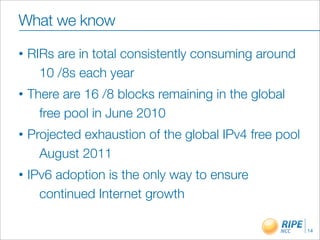 What we know
•   RIRs are in total consistently consuming around
      10 /8s each year
•   There are 16 /8 blocks remaining in the global
      free pool in June 2010
•   Projected exhaustion of the global IPv4 free pool
      August 2011
•   IPv6 adoption is the only way to ensure
      continued Internet growth

                                                        14
 