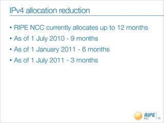 IPv4 allocation reduction
•   RIPE NCC currently allocates up to 12 months
•   As of 1 July 2010 - 9 months
•   As of 1 January 2011 - 6 months
•   As of 1 July 2011 - 3 months




                                                   16
 