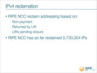 IPv4 reclamation
•   RIPE NCC reclaim addressing based on:
     - Non payment
     - Returned by LIR

     - LIRs pending closure

•   RIPE NCC has so far reclaimed 5,730,304 IPs




                                                  17
 