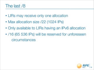 The last /8
•   LIRs may receive only one allocation
•   Max allocation size /22 (1024 IPs)
•   Only available to LIRs having an IPv6 allocation
•   /16 (65 536 IPs) will be reserved for unforeseen
      circumstances




                                                       18
 