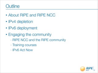 Outline
•   About RIPE and RIPE NCC
•   IPv4 depletion
•   IPv6 deployment
•   Engaging the community
     - RIPE NCC and the RIPE community
     - Training courses

     - IPv6 Act Now




                                         2
 
