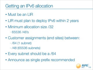 Getting an IPv6 allocation
•   Must be an LIR
•   LIR must plan to deploy IPv6 within 2 years
•   Minimum allocation size /32
     -   65536 /48’s
•   Customer assignments (end sites) between:
     - /64 (1 subnet)
     - /48 (65536 subnets)

•   Every subnet should be a /64
•   Announce as single preﬁx recommended
                                                  20
 