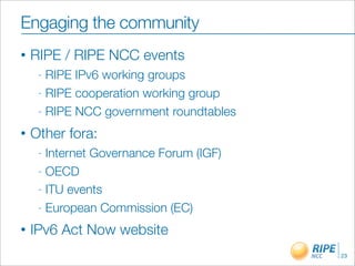 Engaging the community
•   RIPE / RIPE NCC events
     - RIPE IPv6 working groups
     - RIPE cooperation working group

     - RIPE NCC government roundtables

•   Other fora:
     - Internet Governance Forum (IGF)
     - OECD

     - ITU events

     - European Commission (EC)

•   IPv6 Act Now website
                                         23
 