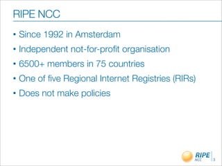 RIPE NCC
•   Since 1992 in Amsterdam
•   Independent not-for-proﬁt organisation
•   6500+ members in 75 countries
•   One of ﬁve Regional Internet Registries (RIRs)
•   Does not make policies




                                                     3
 