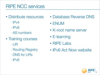 RIPE NCC services
•   Distribute resources   •   Database Reverse DNS
     - IPv4                •   ENUM
     - IPv6
                           •   K-root name server
     - AS numbers
                           •   E-learning
•   Training courses
     - LIR                 •   RIPE Labs
     - Routing Registry    •   IPv6 Act Now website
     - DNS for LIRs

     - IPv6



                                                      6
 