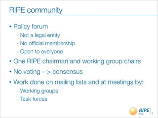 RIPE community
•   Policy forum
     - Not a legal entity
     - No ofﬁcial membership

     - Open to everyone

•   One RIPE chairman and working group chairs
•   No voting --> consensus
•   Work done on mailing lists and at meetings by:
     - Working groups
     - Task forces


                                                     7
 