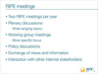 RIPE meetings
•   Two RIPE meetings per year
•   Plenary discussions
     -   Wide ranging topics
•   Working group meetings
     -   More speciﬁc focus
•   Policy discussions
•   Exchange of views and information
•   Interaction with other internet stakeholders

                                                   8
 