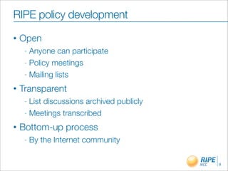 RIPE policy development
•   Open
     - Anyone can participate
     - Policy meetings

     - Mailing lists

•   Transparent
     - List discussions archived publicly
     - Meetings transcribed

•   Bottom-up process
     -   By the Internet community

                                            9
 