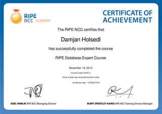 The RIPE NCC certifies that 
Damjan Holsedl 
has successfully completed the course 
RIPE Database Expert Course 
November 19, 2014 
Course Grade: 94.05 % 
Verify at www.ripe.net/academy/hall-of-fame 
Certificate code: FuDPqET0YA 
Powered by TCPDF (www.tcpdf.org) 
