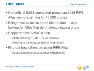 Axel Pawlik - APNIC 40 - September 2015
RIPE NCC UpdateRIPE Atlas
• Currently at 8,568 connected probes and 138 RIPE
Atlas anchors; aiming for 10,000 probes 

• Being more selective about distribution — only
looking for ASes that don’t already have a probe 

• Happy to have APNIC’s help 

- APNIC hosting 10 RIPE Atlas anchors 

- Helping to distribute probes in your region

• Find out how others are using RIPE Atlas: 

- https://labs.ripe.net/atlas/user-experiences
13
 