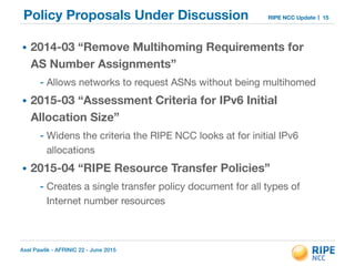 Axel Pawlik - AFRINIC 22 - June 2015
RIPE NCC UpdatePolicy Proposals Under Discussion
• 2014-03 “Remove Multihoming Requirements for
AS Number Assignments”
- Allows networks to request ASNs without being multihomed

• 2015-03 “Assessment Criteria for IPv6 Initial
Allocation Size”
- Widens the criteria the RIPE NCC looks at for initial IPv6
allocations 

• 2015-04 “RIPE Resource Transfer Policies”
- Creates a single transfer policy document for all types of
Internet number resources
15
 