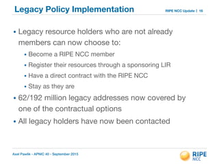 Axel Pawlik - APNIC 40 - September 2015
RIPE NCC UpdateLegacy Policy Implementation
• Legacy resource holders who are not already
members can now choose to:

• Become a RIPE NCC member

• Register their resources through a sponsoring LIR

• Have a direct contract with the RIPE NCC

• Stay as they are

• 62/192 million legacy addresses now covered by
one of the contractual options 

• All legacy holders have now been contacted
16
 