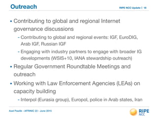 Axel Pawlik - AFRINIC 22 - June 2015
RIPE NCC UpdateOutreach
• Contributing to global and regional Internet
governance discussions 

- Contributing to global and regional events: IGF, EuroDIG,
Arab IGF, Russian IGF

- Engaging with industry partners to engage with broader IG
developments (WSIS+10, IANA stewardship outreach)

• Regular Government Roundtable Meetings and
outreach

• Working with Law Enforcement Agencies (LEAs) on
capacity building

- Interpol (Eurasia group), Europol, police in Arab states, Iran
18
 