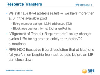 Axel Pawlik - AFRINIC 22 - June 2015
RIPE NCC UpdateResource Transfers
• We still have IPv4 addresses left — we have more than
a /8 in the available pool

- Every member can get 1,024 addresses (/22)

- Block reserved for Internet Exchange Points

• “Alignment of Transfer Requirements” policy change
avoids LIRs being created solely to transfer /22
allocations

• RIPE NCC Executive Board resolution that at least one
full year’s membership fee must be paid before an LIR
can close down
5
 