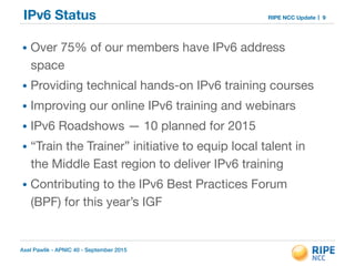 Axel Pawlik - APNIC 40 - September 2015
RIPE NCC UpdateIPv6 Status
• Over 75% of our members have IPv6 address
space

• Providing technical hands-on IPv6 training courses

• Improving our online IPv6 training and webinars

• IPv6 Roadshows — 10 planned for 2015

• “Train the Trainer” initiative to equip local talent in
the Middle East region to deliver IPv6 training

• Contributing to the IPv6 Best Practices Forum
(BPF) for this year’s IGF
9
 
