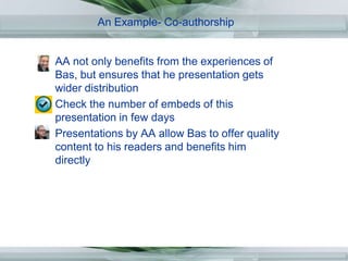 An Example- Co-authorship,[object Object],AA not only benefits from the experiences of Bas, but ensures that he presentation gets wider distribution ,[object Object],Check the number of embeds of this presentation in few days,[object Object],Presentations by AA allow Bas to offer quality content to his readers and benefits him directly,[object Object]