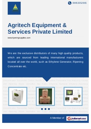 09953352865




    Agritech Equipment &
    Services Private Limited
    www.ripeningsupplies.com




Ethylene   Generator     Ripening    Concentrate    Computerised     Ripening    Control
System Ethylene Concentration Transmitter Carbonmany high quality products, Gas
    We are the exclusive distributors of Dioxide Concentration Transmitter
Analyzing Central Unit Ripening Room Humidifier Bio Turbo Ethylene Removal Ethylene
    which are sourced from leading international manufacturers
Absorbing Filter Project Management & Technical Advisory Service Ethylene Gas Ethylene
    located all over the world, such as Ethylene Generator, Ripening
Generator Ripening Concentrate Computerised Ripening Control System Ethylene
    Concentrate etc.
Concentration Transmitter Carbon Dioxide Concentration Transmitter Gas Analyzing Central
Unit Ripening Room Humidifier Bio Turbo Ethylene Removal Ethylene Absorbing
Filter Project Management & Technical Advisory Service Ethylene Gas Ethylene
Generator Ripening Concentrate Computerised Ripening Control System Ethylene
Concentration Transmitter Carbon Dioxide Concentration Transmitter Gas Analyzing Central
Unit Ripening Room Humidifier Bio Turbo Ethylene Removal Ethylene Absorbing
Filter Project Management & Technical Advisory Service Ethylene Gas Ethylene
Generator Ripening Concentrate Computerised Ripening Control System Ethylene
Concentration Transmitter Carbon Dioxide Concentration Transmitter Gas Analyzing Central
Unit Ripening Room Humidifier Bio Turbo Ethylene Removal Ethylene Absorbing
Filter Project Management & Technical Advisory Service Ethylene Gas Ethylene
Generator Ripening Concentrate Computerised Ripening Control System Ethylene
Concentration Transmitter Carbon Dioxide Concentration Transmitter Gas Analyzing Central
Unit Ripening Room Humidifier Bio Turbo Ethylene Removal Ethylene Absorbing
Filter Project Management & Technical Advisory Service Ethylene Gas Ethylene
                                                A Member of
 