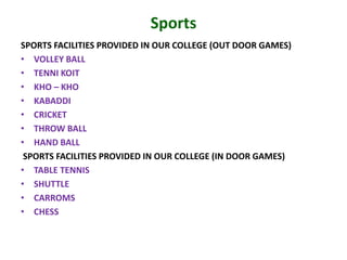 Sports
SPORTS FACILITIES PROVIDED IN OUR COLLEGE (OUT DOOR GAMES)
• VOLLEY BALL
• TENNI KOIT
• KHO – KHO
• KABADDI
• CRICKET
• THROW BALL
• HAND BALL
SPORTS FACILITIES PROVIDED IN OUR COLLEGE (IN DOOR GAMES)
• TABLE TENNIS
• SHUTTLE
• CARROMS
• CHESS
 