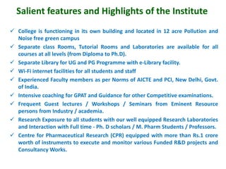 Salient features and Highlights of the Institute
 College is functioning in its own building and located in 12 acre Pollution and
Noise free green campus
 Separate class Rooms, Tutorial Rooms and Laboratories are available for all
courses at all levels (from Diploma to Ph.D).
 Separate Library for UG and PG Programme with e-Library facility.
 Wi-Fi internet facilities for all students and staff
 Experienced Faculty members as per Norms of AICTE and PCI, New Delhi, Govt.
of India.
 Intensive coaching for GPAT and Guidance for other Competitive examinations.
 Frequent Guest lectures / Workshops / Seminars from Eminent Resource
persons from Industry / academia.
 Research Exposure to all students with our well equipped Research Laboratories
and Interaction with Full time - Ph. D scholars / M. Pharm Students / Professors.
 Centre for Pharmaceutical Research (CPR) equipped with more than Rs.1 crore
worth of instruments to execute and monitor various Funded R&D projects and
Consultancy Works.
 