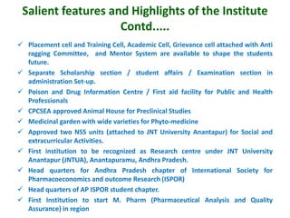 Salient features and Highlights of the Institute
Contd.....
 Placement cell and Training Cell, Academic Cell, Grievance cell attached with Anti
ragging Committee, and Mentor System are available to shape the students
future.
 Separate Scholarship section / student affairs / Examination section in
administration Set-up.
 Poison and Drug Information Centre / First aid facility for Public and Health
Professionals
 CPCSEA approved Animal House for Preclinical Studies
 Medicinal garden with wide varieties for Phyto-medicine
 Approved two NSS units (attached to JNT University Anantapur) for Social and
extracurricular Activities.
 First institution to be recognized as Research centre under JNT University
Anantapur (JNTUA), Anantapuramu, Andhra Pradesh.
 Head quarters for Andhra Pradesh chapter of International Society for
Pharmacoeconomics and outcome Research (ISPOR)
 Head quarters of AP ISPOR student chapter.
 First Institution to start M. Pharm (Pharmaceutical Analysis and Quality
Assurance) in region
 