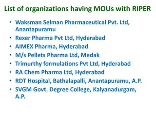 List of organizations having MOUs with RIPER
• Waksman Selman Pharmaceutical Pvt. Ltd,
Anantapuramu
• Rexer Pharma Pvt Ltd, Hyderabad
• AIMEX Pharma, Hyderabad
• M/s Pellets Pharma Ltd, Medak
• Trimurthy formulations Pvt Ltd, Hyderabad
• RA Chem Pharma Ltd, Hyderabad
• RDT Hospital, Bathalapalli, Anantapuramu, A.P.
• SVGM Govt. Degree College, Kalyanadurgam,
A.P.
 